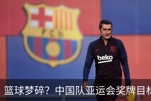 篮球梦碎？中国队亚运会奖牌目标悄悄降级